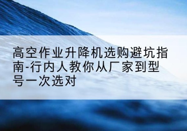 青田升降平台厂家-高空作业升降机选购避坑指南-行内人教你从厂家到型号一次选对