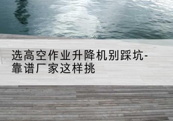青田剪叉式升降机厂家-选高空作业升降机别踩坑-靠谱厂家这样挑