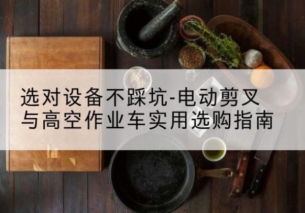 青田电动剪叉升降平台怎么选-选对设备不踩坑-电动剪叉与高空作业车实用选购指南
