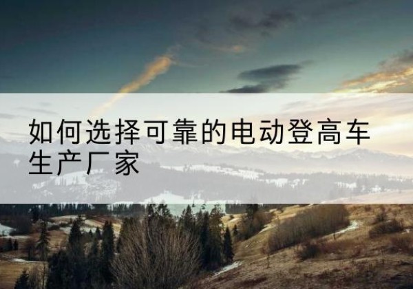 青田电动登高车厂家-如何选择可靠的电动登高车生产厂家