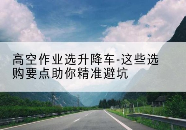 青田升降车厂家-高空作业选升降车-这些选购要点助你*避坑