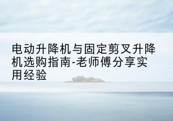 青田电动升降机怎么选-电动升降机与固定剪叉升降机选购指南-老师傅分享实用经验