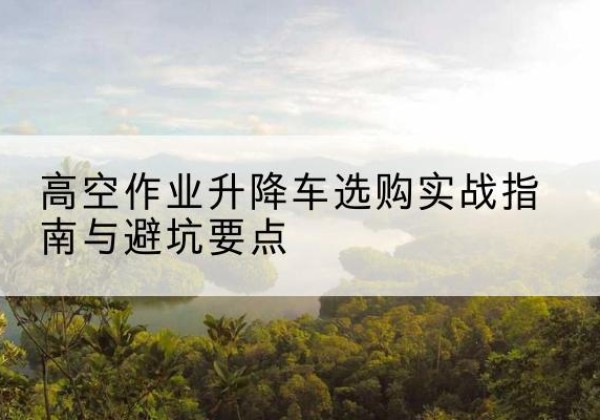 青田升降车怎么选-高空作业升降车选购实战指南与避坑要点
