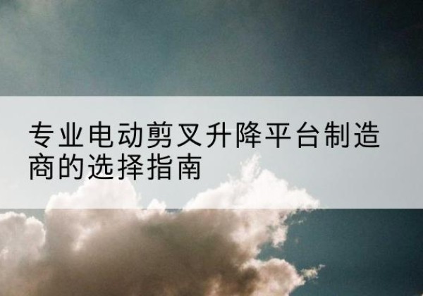 青田电动剪叉升降平台厂家-专业电动剪叉升降平台制造商的选择指南