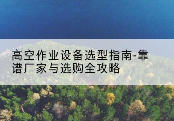 青田升降车厂家-高空作业设备选型指南-靠谱厂家与选购全攻略